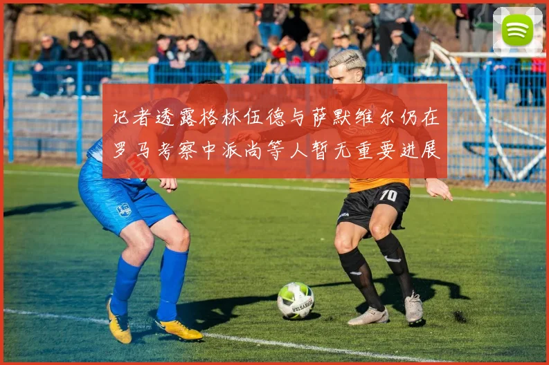记者透露格林伍德与萨默维尔仍在罗马考察中派尚等人暂无重要进展消息