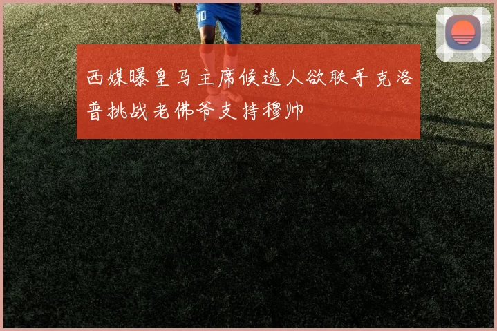 西媒曝皇马主席候选人欲联手克洛普挑战老佛爷支持穆帅