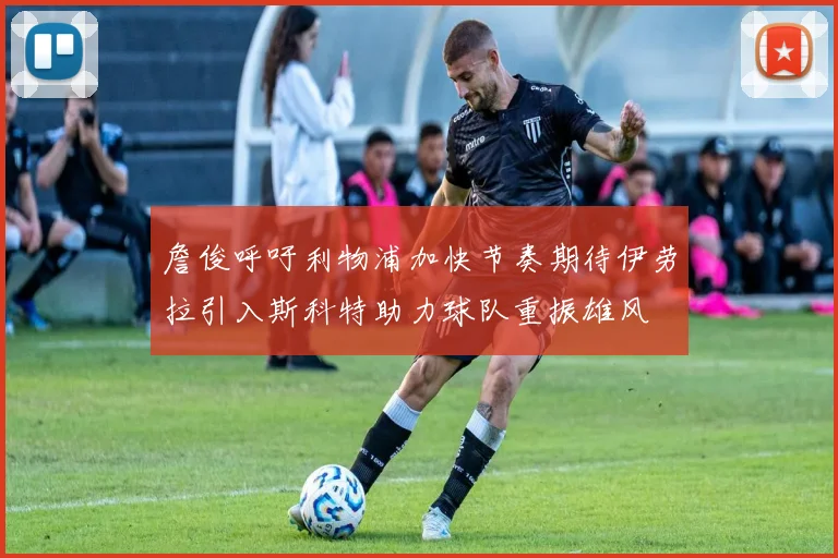 詹俊呼吁利物浦加快节奏期待伊劳拉引入斯科特助力球队重振雄风