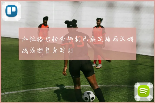 加拉格尔转会热刺已成定局西汉姆战或迎首秀时刻