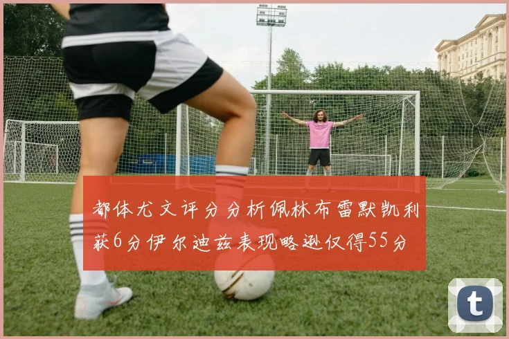都体尤文评分分析佩林布雷默凯利获6分伊尔迪兹表现略逊仅得55分