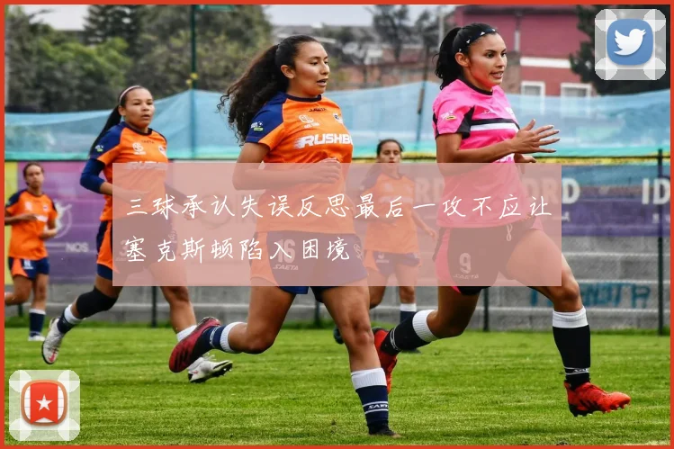 三球承认失误反思最后一攻不应让塞克斯顿陷入困境