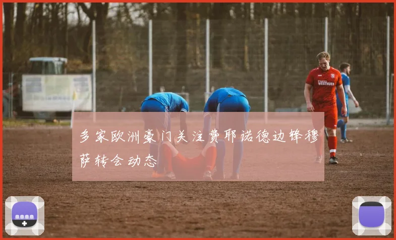 多家欧洲豪门关注费耶诺德边锋穆萨转会动态