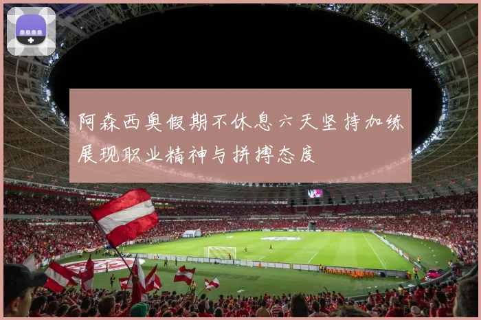 阿森西奥假期不休息六天坚持加练展现职业精神与拼搏态度