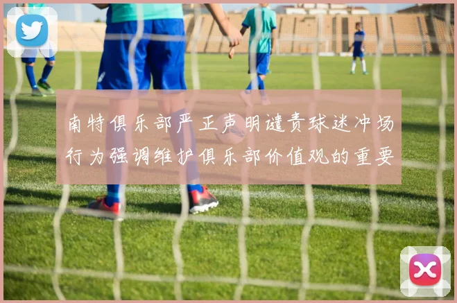 南特俱乐部严正声明谴责球迷冲场行为强调维护俱乐部价值观的重要性