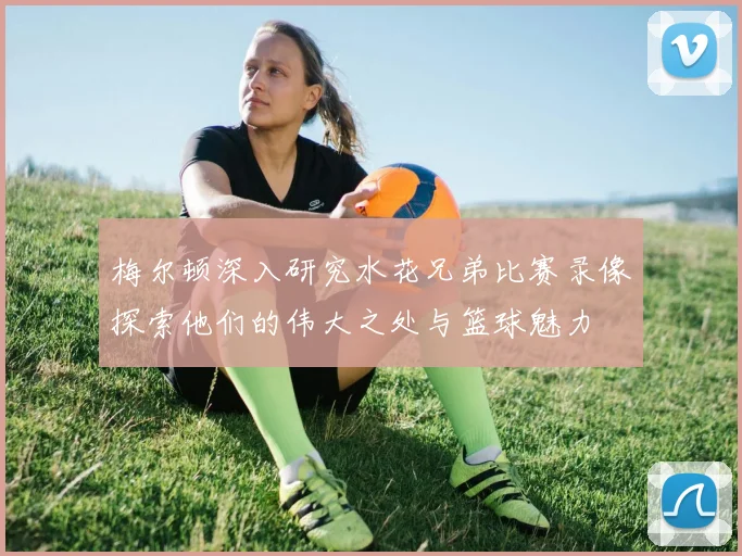梅尔顿深入研究水花兄弟比赛录像探索他们的伟大之处与篮球魅力