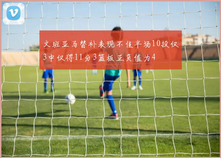 文班亚马替补表现不佳半场10投仅3中仅得11分3篮板正负值为4