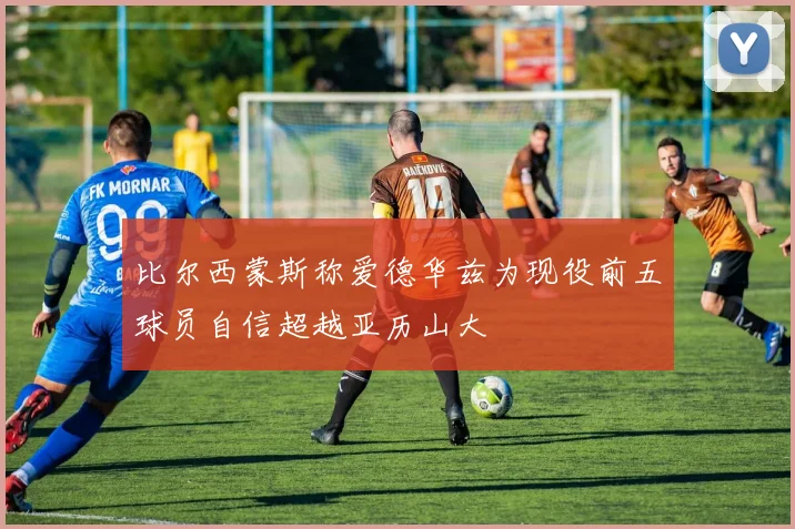 比尔西蒙斯称爱德华兹为现役前五球员自信超越亚历山大