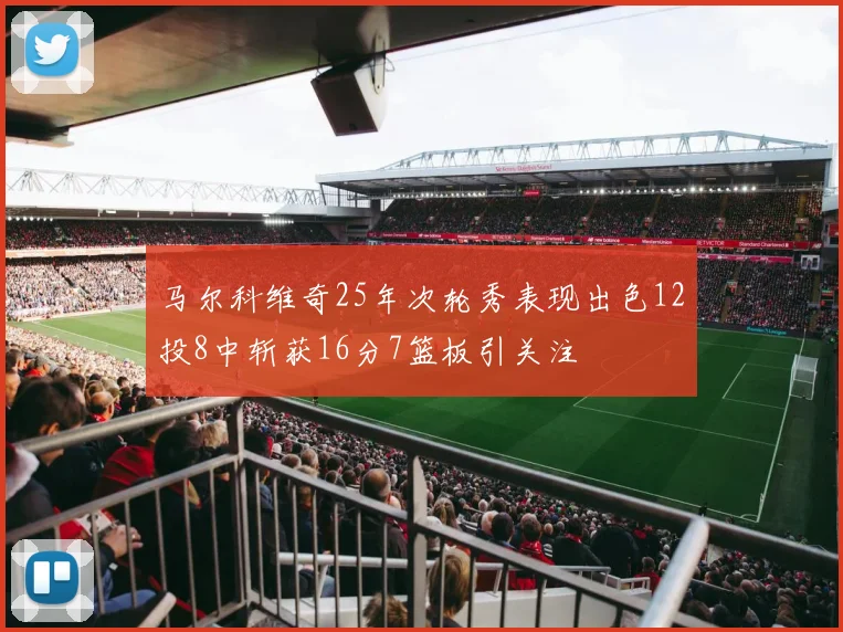马尔科维奇25年次轮秀表现出色12投8中斩获16分7篮板引关注