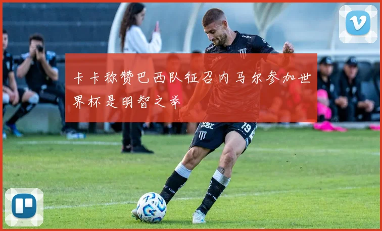 卡卡称赞巴西队征召内马尔参加世界杯是明智之举