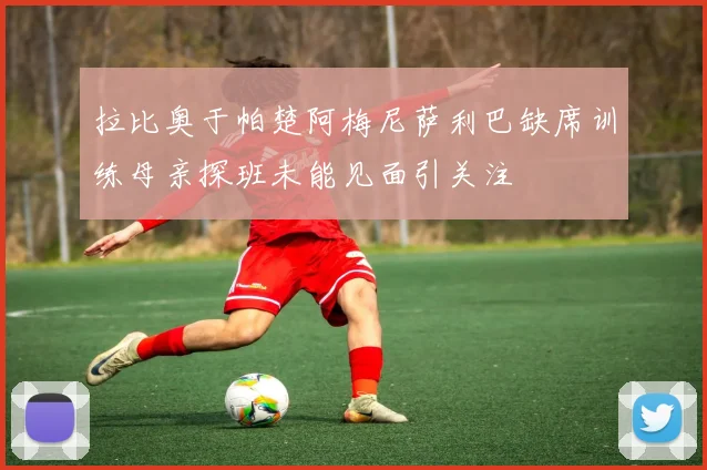 拉比奥于帕楚阿梅尼萨利巴缺席训练母亲探班未能见面引关注